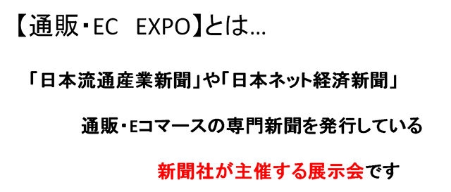 通販・EC EXPOとは「日本流通産業新聞」や「日本ネット経済新聞」通販・Eコマースの専門新聞を発行している新聞社が主催する展示会です