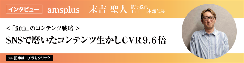 【ａｍｓｐｌｕｓ　執行役員　ｆｉｆｔｈ本部部長　末吉聖人氏】　<「ｆｉｆｔｈ」のコンテンツ戦略>　ＳＮＳで磨いたコンテンツ生かしＣＶＲ９.６倍