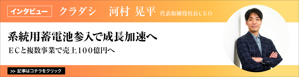 【クラダシ　代表取締役社長ＣＥＯ　河村晃平氏】　<系統用蓄電池参入で成長加速へ>　ＥＣと複数事業で売上１００億円へ
